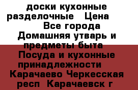   доски кухонные разделочные › Цена ­ 100 - Все города Домашняя утварь и предметы быта » Посуда и кухонные принадлежности   . Карачаево-Черкесская респ.,Карачаевск г.